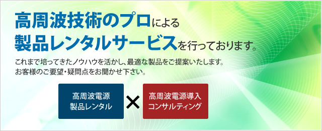 高周波技術のプロによる製品レンタルサービスを行っております。これまで培ってきたノウハウを活かし、最適な製品をご提案いたします。お客様のご要望・疑問点をお聞かせ下さい。